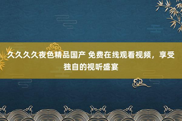 久久久久夜色精品国产 免费在线观看视频，享受独自的视听盛宴