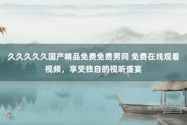 久久久久久国产精品免费免费男同 免费在线观看视频，享受独自的视听盛宴