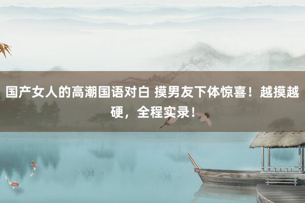 国产女人的高潮国语对白 摸男友下体惊喜！越摸越硬，全程实录！