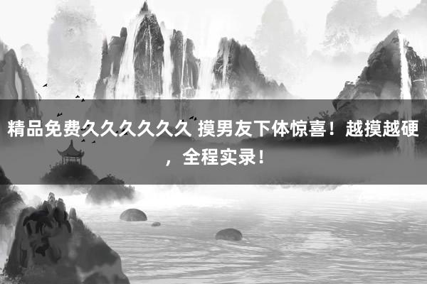 精品免费久久久久久久 摸男友下体惊喜！越摸越硬，全程实录！