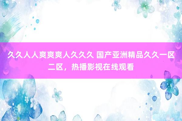 久久人人爽爽爽人久久久 国产亚洲精品久久一区二区，热播影视在线观看
