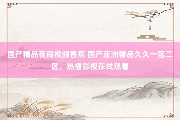 国产精品夜间视频香蕉 国产亚洲精品久久一区二区，热播影视在线观看