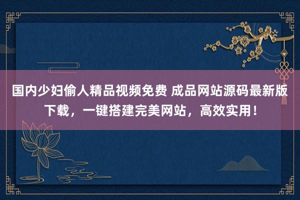 国内少妇偷人精品视频免费 成品网站源码最新版下载，一键搭建完美网站，高效实用！