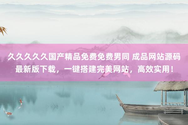 久久久久久国产精品免费免费男同 成品网站源码最新版下载，一键搭建完美网站，高效实用！