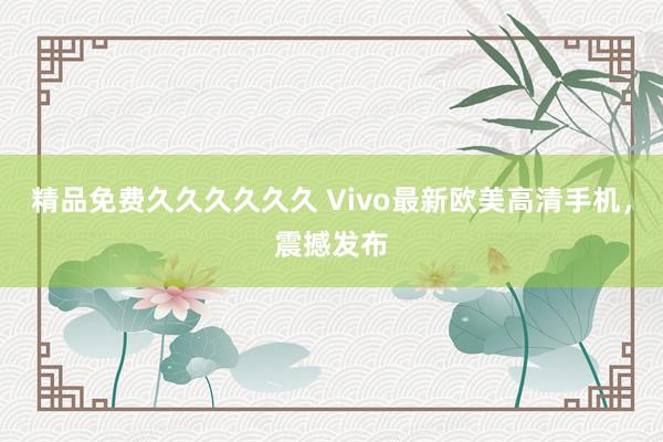 精品免费久久久久久久 Vivo最新欧美高清手机，震撼发布