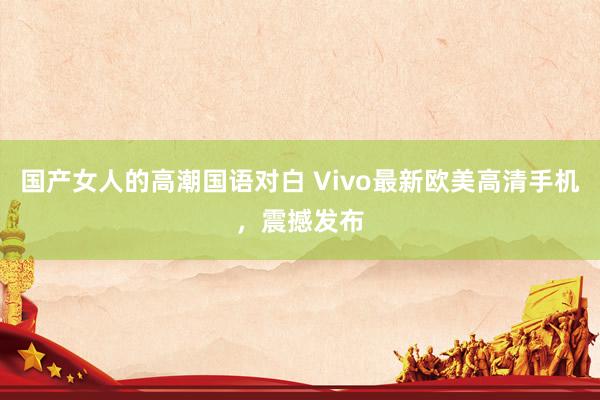 国产女人的高潮国语对白 Vivo最新欧美高清手机，震撼发布