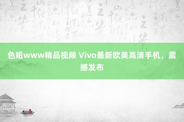 色妞www精品视频 Vivo最新欧美高清手机，震撼发布