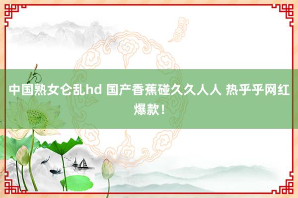 中国熟女仑乱hd 国产香蕉碰久久人人 热乎乎网红爆款！