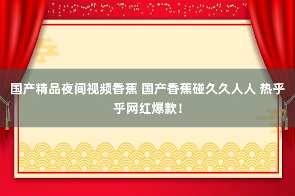 国产精品夜间视频香蕉 国产香蕉碰久久人人 热乎乎网红爆款！