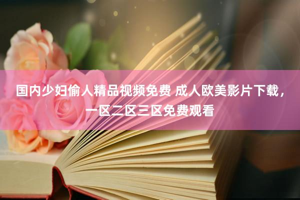 国内少妇偷人精品视频免费 成人欧美影片下载，一区二区三区免费观看