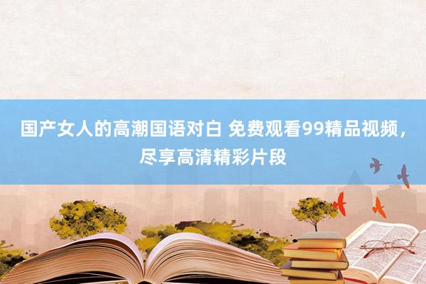 国产女人的高潮国语对白 免费观看99精品视频，尽享高清精彩片段