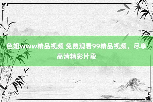 色妞www精品视频 免费观看99精品视频，尽享高清精彩片段