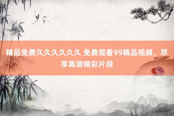精品免费久久久久久久 免费观看99精品视频，尽享高清精彩片段