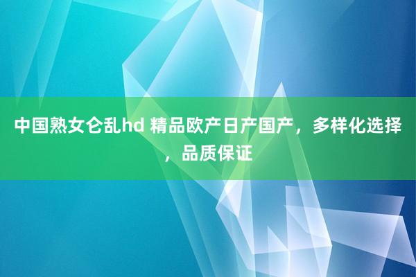 中国熟女仑乱hd 精品欧产日产国产，多样化选择，品质保证