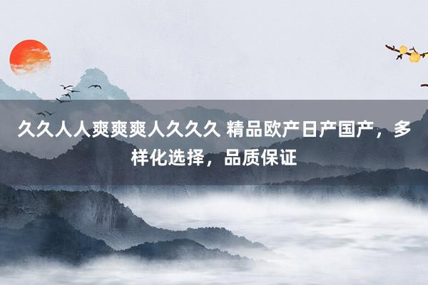 久久人人爽爽爽人久久久 精品欧产日产国产，多样化选择，品质保证