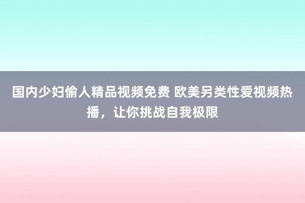 国内少妇偷人精品视频免费 欧美另类性爱视频热播，让你挑战自我极限