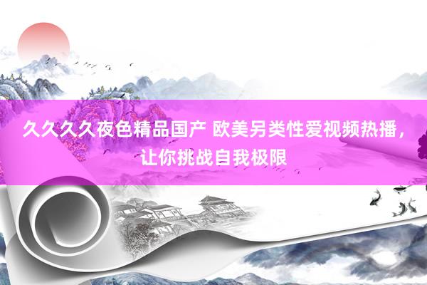 久久久久夜色精品国产 欧美另类性爱视频热播，让你挑战自我极限