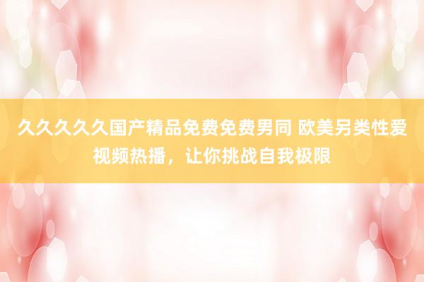 久久久久久国产精品免费免费男同 欧美另类性爱视频热播，让你挑战自我极限
