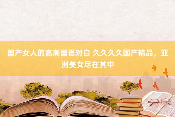 国产女人的高潮国语对白 久久久久国产精品，亚洲美女尽在其中