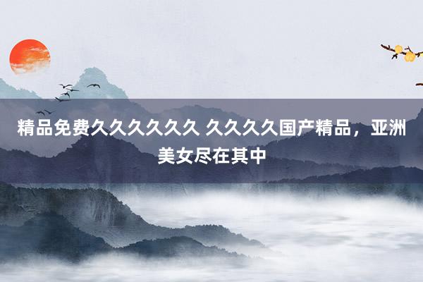 精品免费久久久久久久 久久久久国产精品，亚洲美女尽在其中