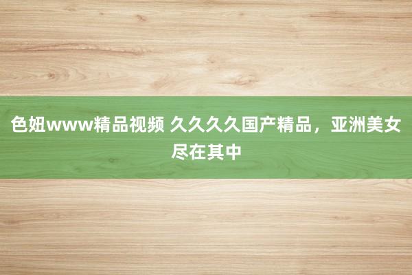 色妞www精品视频 久久久久国产精品，亚洲美女尽在其中