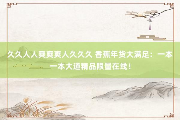 久久人人爽爽爽人久久久 香蕉年货大满足：一本一本大道精品限量在线！