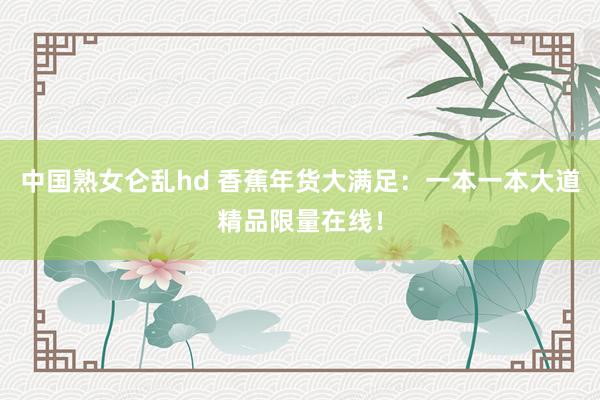 中国熟女仑乱hd 香蕉年货大满足：一本一本大道精品限量在线！