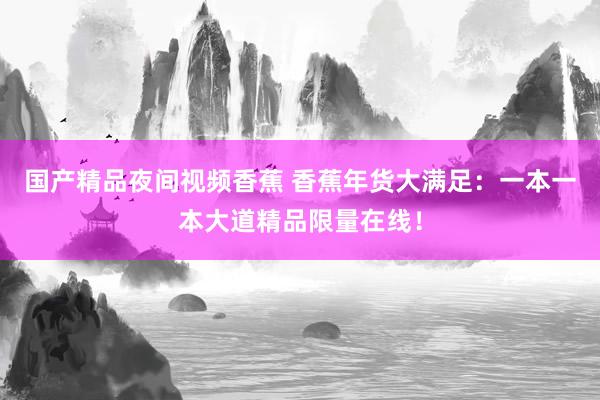 国产精品夜间视频香蕉 香蕉年货大满足：一本一本大道精品限量在线！