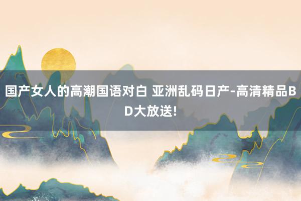 国产女人的高潮国语对白 亚洲乱码日产-高清精品BD大放送!