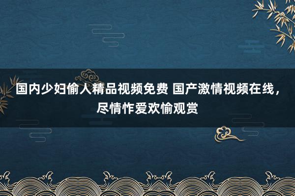 国内少妇偷人精品视频免费 国产激情视频在线，尽情怍爱欢愉观赏