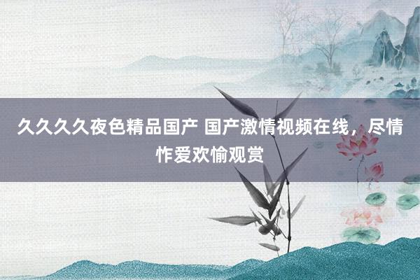 久久久久夜色精品国产 国产激情视频在线，尽情怍爱欢愉观赏