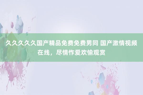 久久久久久国产精品免费免费男同 国产激情视频在线，尽情怍爱欢愉观赏
