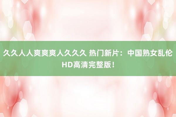 久久人人爽爽爽人久久久 热门新片：中国熟女乱伦HD高清完整版！