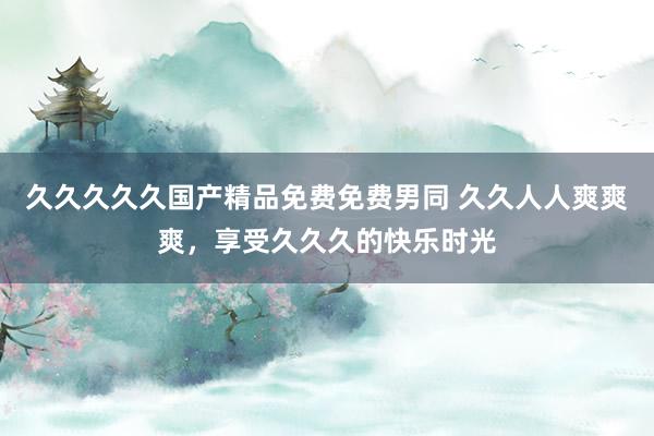 久久久久久国产精品免费免费男同 久久人人爽爽爽，享受久久久的快乐时光