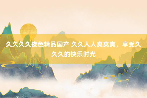 久久久久夜色精品国产 久久人人爽爽爽，享受久久久的快乐时光