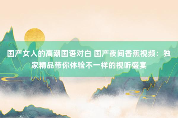 国产女人的高潮国语对白 国产夜间香蕉视频：独家精品带你体验不一样的视听盛宴
