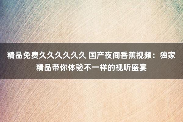 精品免费久久久久久久 国产夜间香蕉视频：独家精品带你体验不一样的视听盛宴