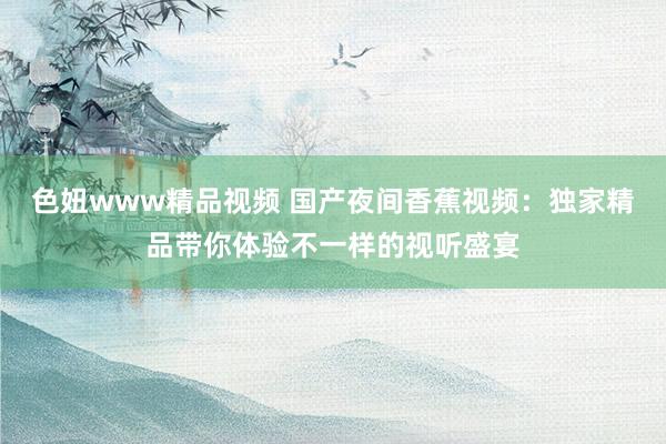 色妞www精品视频 国产夜间香蕉视频：独家精品带你体验不一样的视听盛宴