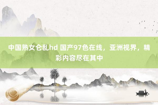 中国熟女仑乱hd 国产97色在线，亚洲视界，精彩内容尽在其中