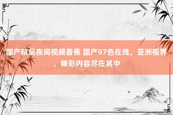 国产精品夜间视频香蕉 国产97色在线，亚洲视界，精彩内容尽在其中