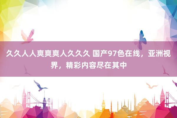 久久人人爽爽爽人久久久 国产97色在线，亚洲视界，精彩内容尽在其中