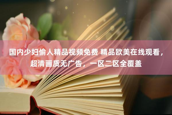 国内少妇偷人精品视频免费 精品欧美在线观看，超清画质无广告，一区二区全覆盖