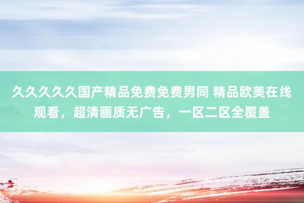 久久久久久国产精品免费免费男同 精品欧美在线观看，超清画质无广告，一区二区全覆盖