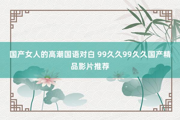 国产女人的高潮国语对白 99久久99久久国产精品影片推荐