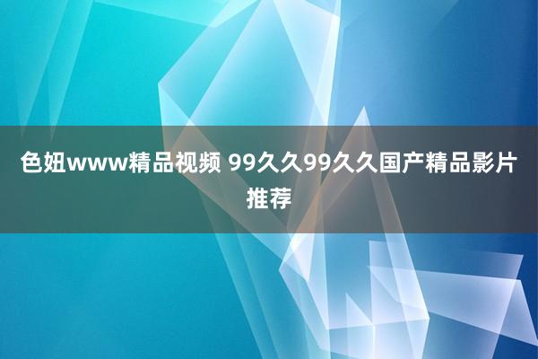 色妞www精品视频 99久久99久久国产精品影片推荐