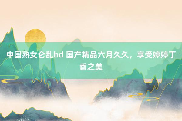 中国熟女仑乱hd 国产精品六月久久，享受婷婷丁香之美