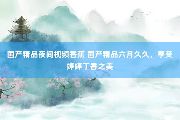 国产精品夜间视频香蕉 国产精品六月久久，享受婷婷丁香之美