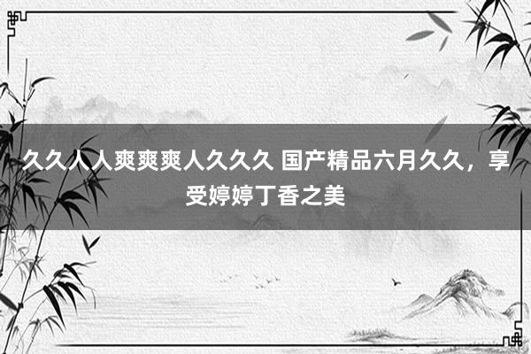久久人人爽爽爽人久久久 国产精品六月久久，享受婷婷丁香之美