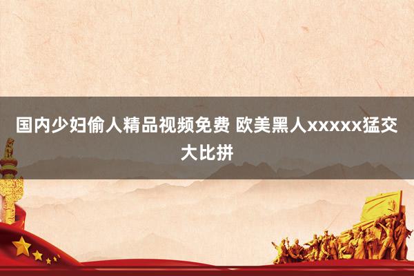 国内少妇偷人精品视频免费 欧美黑人xxxxx猛交大比拼