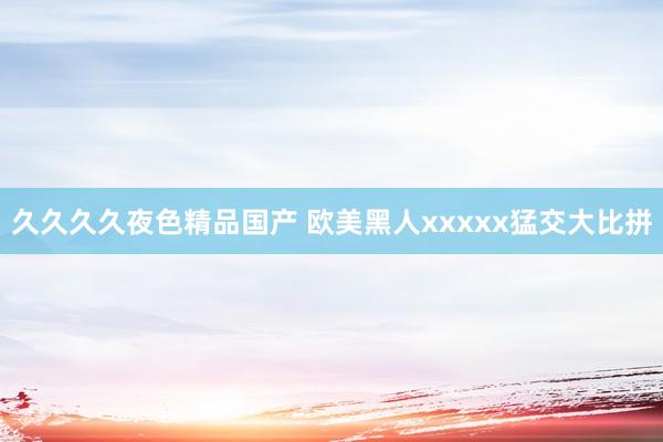 久久久久夜色精品国产 欧美黑人xxxxx猛交大比拼